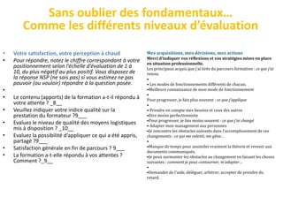 Sans oublier des fondamentaux…
        Comme les différents niveaux d’évaluation
•   Votre satisfaction, votre perception à chaud              Mes acquisitions, mes décisions, mes actions
                                                              Merci d’indiquer vos réflexions et vos stratégies mises en place
•   Pour répondre, notez le chiffre correspondant à votre     en situation professionnelle.
    positionnement selon l’échelle d’évaluation de 1 à        Les principaux acquis que j’ai tirés du parcours formation : ce que j’ai
    10, du plus négatif au plus positif. Vous disposez de     retenu
    la réponse NSP (ne sais pas) si vous estimez ne pas       •
    pouvoir (ou vouloir) répondre à la question posée.        • Les modes de fonctionnements différents de chacun.
•                                                             •Meilleure connaissance de mon mode de fonctionnement
                                                              •
•   Le contenu (apports) de la formation a-t-il répondu à     Pour progresser, je fais plus souvent : ce que j’applique
    votre attente ? _8__                                      •
•   Veuillez indiquer votre indice qualité sur la             • Prendre en compte mes besoins et ceux des autres
    prestation du formateur ?9___                             •Etre moins perfectionniste
                                                              •Pour progresser, je fais moins souvent : ce que j’ai changé
•   Evaluez le niveau de qualité des moyens logistiques       • Adapter mon management aux personnes
    mis à disposition ? _10__                                 •Je rencontre les obstacles suivants dans l’accomplissement de ces
•   Evaluez la possibilité d’appliquer ce qui a été appris,   changements : ce qui me ralenti, me gêne…
    partagé ?9___                                             •
•   Satisfaction générale en fin de parcours ? 9___           •Manque de temps pour assimiler vraiment la théorie et revenir aux
                                                              documents communiqués.
•   La formation a-t-elle répondu à vos attentes ?            •Je peux surmonter les obstacles au changement en faisant les choses
    Comment ?_9__                                             suivantes : comment je peux contourner, m’adapter…
                                                              •
                                                              •Demander de l’aide, déléguer, arbitrer, accepter de prendre du
                                                              retard.
 