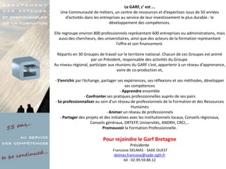 Le GARF, c’ est ...
   Une Communauté de métiers, un centre de ressources et d’expertises issus de 50 années
     d’activités dans les entreprises au service de leur investissement le plus durable : le
                               développement des compétences.

Elle regroupe environ 800 professionnels représentant 600 entreprises ou administrations, mais
   aussi des chercheurs, des universitaires, ainsi que des acteurs de la formation représentant
                                   l’offre et son financement.

 Répartis en 30 Groupes de travail sur le territoire national. Chacun de ces Groupes est animé
                     par un Président, responsable des activités du Groupe.
Au niveau régional, participer aux réunions du GARF c’est, appartenir à un réseau d’apprenance,
                                    voire de co-production et,

- S’enrichir par l’échange, partager ses expériences, ses réflexions et ses méthodes, développer
                                           ses compétences
                                        - Apprendre ensemble
                   - Confronter ses pratiques professionnelles auprès de ses pairs
- Se professionnaliser au sein d’un réseau de professionnels de la Formation et des Ressources
                                               Humaines
                                - Animer un réseau de professionnels
    - Partager des projets et des initiatives avec les institutionnels locaux, Conseils régionaux,
                       Conseils généraux, DRTEFP, Universités, ANDRH, CRCI,…
                             Promouvoir la Formation Professionnelle.

                           Pour rejoindre le Garf Bretagne
                                           Présidente
                                 Francoise DELMAS - SADE OUEST
                                  delmas.francoise@sade-cgth.fr
                                       tél : 02.99.59.88.12
 