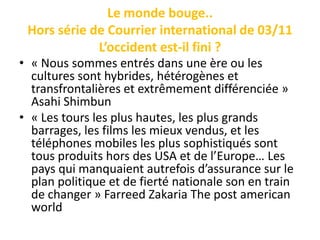 Le monde bouge..
 Hors série de Courrier international de 03/11
             L’occident est-il fini ?
• « Nous sommes entrés dans une ère ou les
  cultures sont hybrides, hétérogènes et
  transfrontalières et extrêmement différenciée »
  Asahi Shimbun
• « Les tours les plus hautes, les plus grands
  barrages, les films les mieux vendus, et les
  téléphones mobiles les plus sophistiqués sont
  tous produits hors des USA et de l’Europe… Les
  pays qui manquaient autrefois d’assurance sur le
  plan politique et de fierté nationale son en train
  de changer » Farreed Zakaria The post american
  world
 
