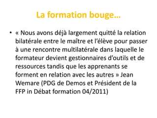 La formation bouge…
• « Nous avons déjà largement quitté la relation
  bilatérale entre le maître et l’élève pour passer
  à une rencontre multilatérale dans laquelle le
  formateur devient gestionnaires d’outils et de
  ressources tandis que les apprenants se
  forment en relation avec les autres » Jean
  Wemare (PDG de Demos et Président de la
  FFP in Débat formation 04/2011)
 