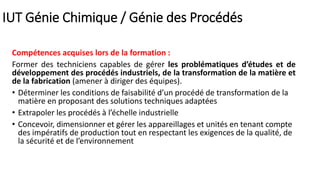 Compétences acquises lors de la formation :
Former des techniciens capables de gérer les problématiques d’études et de
développement des procédés industriels, de la transformation de la matière et
de la fabrication (amener à diriger des équipes).
• Déterminer les conditions de faisabilité d’un procédé de transformation de la
matière en proposant des solutions techniques adaptées
• Extrapoler les procédés à l’échelle industrielle
• Concevoir, dimensionner et gérer les appareillages et unités en tenant compte
des impératifs de production tout en respectant les exigences de la qualité, de
la sécurité et de l’environnement
IUT Génie Chimique / Génie des Procédés
 