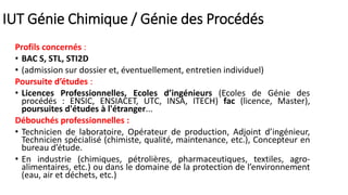 IUT Génie Chimique / Génie des Procédés
Profils concernés :
• BAC S, STL, STI2D
• (admission sur dossier et, éventuellement, entretien individuel)
Poursuite d’études :
• Licences Professionnelles, Ecoles d’ingénieurs (Ecoles de Génie des
procédés : ENSIC, ENSIACET, UTC, INSA, ITECH) fac (licence, Master),
poursuites d'études à l'étranger...
Débouchés professionnelles :
• Technicien de laboratoire, Opérateur de production, Adjoint d’ingénieur,
Technicien spécialisé (chimiste, qualité, maintenance, etc.), Concepteur en
bureau d’étude.
• En industrie (chimiques, pétrolières, pharmaceutiques, textiles, agro-
alimentaires, etc.) ou dans le domaine de la protection de l’environnement
(eau, air et déchets, etc.)
 