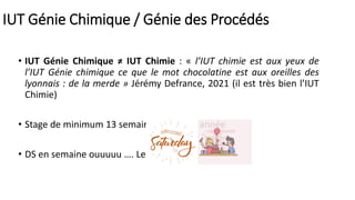 IUT Génie Chimique / Génie des Procédés
• IUT Génie Chimique ≠ IUT Chimie : « l’IUT chimie est aux yeux de
l’IUT Génie chimique ce que le mot chocolatine est aux oreilles des
lyonnais : de la merde » Jérémy Defrance, 2021 (il est très bien l’IUT
Chimie)
• Stage de minimum 13 semaines en 2ème année
• DS en semaine ouuuuu …. Le samedi
 