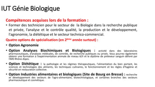 IUT Génie Biologique
Compétences acquises lors de la formation :
• Former des technicien pour le secteur de la Biologie dans la recherche publique
et privée, l'analyse et le contrôle qualité, la production et le développement,
l'agronomie, la diététique et le secteur technico-commercial.
Quatre options de spécialisation (en 2ème année surtout) :
• Option Agronomie
• Option Analyses Biochimiques et Biologiques : activité dans des laboratoires
pharmaceutiques, d’analyses médicales, de contrôle, de recherche publiques ou privés. Vous pourrez également
obtenir une formation à l’expérimentation animale de niveau A/II et le diplôme de préleveur sanguin délivré par
l’ARS Rhône-Alpes.
• Option Diététique : la pathologie et les régimes thérapeutiques, l'alimentation du bien portant, les
sciences et technologies des aliments, les techniques culinaires, le fonctionnement et les règles d’hygiène et
sécurité en restauration collective.
• Option Industries alimentaires et biologiques (Site de Bourg en Bresse) : recherche
et développement des secteurs de l’agro-alimentaire, biotechnologique, et certaines branches des secteurs
pharmaceutique et cosmétique.
 
