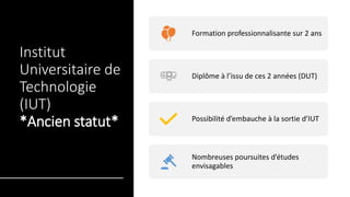 Institut
Universitaire de
Technologie
(IUT)
*Ancien statut*
Formation professionnalisante sur 2 ans
Diplôme à l’issu de ces 2 années (DUT)
Possibilité d’embauche à la sortie d’IUT
Nombreuses poursuites d’études
envisagables
 