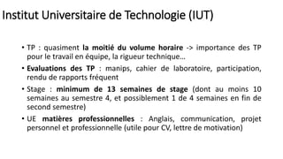 Institut Universitaire de Technologie (IUT)
• TP : quasiment la moitié du volume horaire -> importance des TP
pour le travail en équipe, la rigueur technique…
• Evaluations des TP : manips, cahier de laboratoire, participation,
rendu de rapports fréquent
• Stage : minimum de 13 semaines de stage (dont au moins 10
semaines au semestre 4, et possiblement 1 de 4 semaines en fin de
second semestre)
• UE matières professionnelles : Anglais, communication, projet
personnel et professionnelle (utile pour CV, lettre de motivation)
 