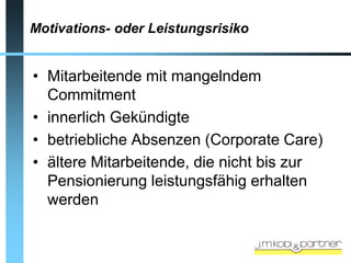 Motivations- oder Leistungsrisiko


• Mitarbeitende mit mangelndem
  Commitment
• innerlich Gekündigte
• betriebliche Absenzen (Corporate Care)
• ältere Mitarbeitende, die nicht bis zur
  Pensionierung leistungsfähig erhalten
  werden
 