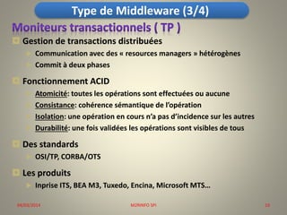 Type de Middleware (3/4)
 Gestion de transactions distribuées



Communication avec des « resources managers » hétérogènes
Commit à deux phases

 Fonctionnement ACID





Atomicité: toutes les opérations sont effectuées ou aucune
Consistance: cohérence sémantique de l’opération
Isolation: une opération en cours n’a pas d’incidence sur les autres
Durabilité: une fois validées les opérations sont visibles de tous

 Des standards


OSI/TP, CORBA/OTS

 Les produits


Inprise ITS, BEA M3, Tuxedo, Encina, Microsoft MTS…

04/03/2014

M2RINFO SPI

10

 