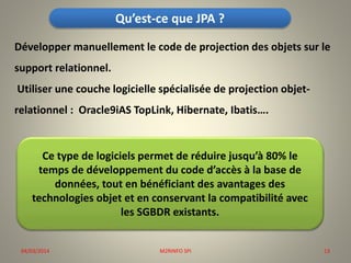 Qu’est-ce que JPA ?
Développer manuellement le code de projection des objets sur le
support relationnel.
Utiliser une couche logicielle spécialisée de projection objet-

relationnel : Oracle9iAS TopLink, Hibernate, Ibatis….

Ce type de logiciels permet de réduire jusqu’à 80% le
temps de développement du code d’accès à la base de
données, tout en bénéficiant des avantages des
technologies objet et en conservant la compatibilité avec
les SGBDR existants.

04/03/2014

M2RINFO SPI

13

 