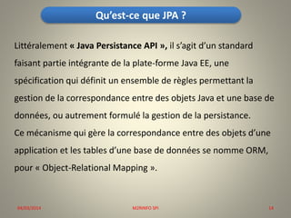 Qu’est-ce que JPA ?
Littéralement « Java Persistance API », il s’agit d’un standard
faisant partie intégrante de la plate-forme Java EE, une
spécification qui définit un ensemble de règles permettant la
gestion de la correspondance entre des objets Java et une base de
données, ou autrement formulé la gestion de la persistance.

Ce mécanisme qui gère la correspondance entre des objets d’une
application et les tables d’une base de données se nomme ORM,
pour « Object-Relational Mapping ».

04/03/2014

M2RINFO SPI

14

 