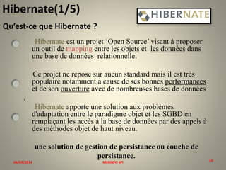 Hibernate(1/5)
Qu’est-ce que Hibernate ?
Hibernate est un projet ‘Open Source’ visant à proposer
un outil de mapping entre les objets et les données dans
une base de données relationnelle.
Ce projet ne repose sur aucun standard mais il est très
populaire notamment à cause de ses bonnes performances
et de son ouverture avec de nombreuses bases de données

.
Hibernate apporte une solution aux problèmes
d'adaptation entre le paradigme objet et les SGBD en
remplaçant les accès à la base de données par des appels à
des méthodes objet de haut niveau.
une solution de gestion de persistance ou couche de
persistance.
04/03/2014

M2RINFO SPI

15
15

 
