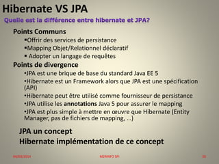 Hibernate VS JPA
Points Communs
Offrir des services de persistance
Mapping Objet/Relationnel déclaratif
 Adopter un langage de requêtes

Points de divergence
•JPA est une brique de base du standard Java EE 5
•Hibernate est un Framework alors que JPA est une spécification
(API)
•Hibernate peut être utilisé comme fournisseur de persistance
•JPA utilise les annotations Java 5 pour assurer le mapping
•JPA est plus simple à mettre en œuvre que Hibernate (Entity
Manager, pas de fichiers de mapping, …)

JPA un concept
Hibernate implémentation de ce concept
04/03/2014

M2RINFO SPI

20

 