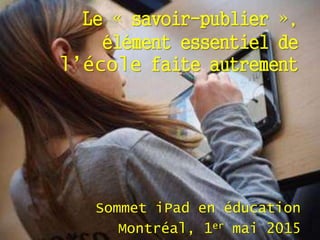 Le « savoir-publier »,
élément essentiel de
l’école faite autrement
Sommet iPad en éducation
Montréal, 1er mai 2015
 