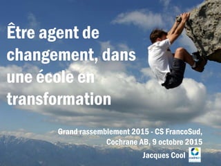 Être agent de
changement, dans
une école en
transformation
Grand rassemblement 2015 - CS FrancoSud,
Cochrane AB, 9 octobre 2015
Jacques Cool
 