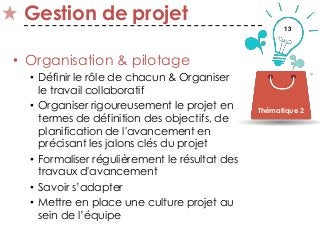 13
Gestion de projet
• Organisation & pilotage
• Définir le rôle de chacun & Organiser
le travail collaboratif
• Organiser rigoureusement le projet en
termes de définition des objectifs, de
planification de l'avancement en
précisant les jalons clés du projet
• Formaliser régulièrement le résultat des
travaux d'avancement
• Savoir s’adapter
• Mettre en place une culture projet au
sein de l’équipe
Thématique 2
 