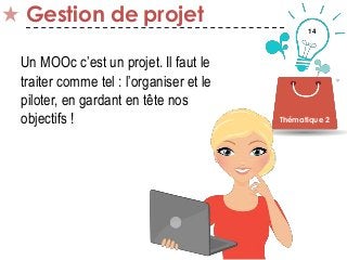 14
Gestion de projet
Thématique 2
Un MOOc c’est un projet. Il faut le
traiter comme tel : l’organiser et le
piloter, en gardant en tête nos
objectifs !
 