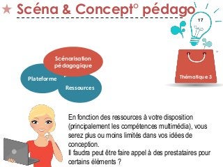 17
Scéna & Concept° pédago
Thématique 3Plateforme
Ressources
Scénarisation
pédagogique
En fonction des ressources à votre disposition
(principalement les compétences multimédia), vous
serez plus ou moins limités dans vos idées de
conception.
Il faudra peut être faire appel à des prestataires pour
certains éléments ?
 