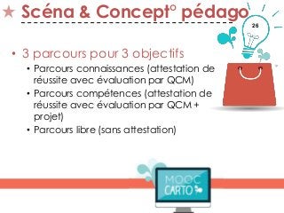 26
Scéna & Concept° pédago
• 3 parcours pour 3 objectifs
• Parcours connaissances (attestation de
réussite avec évaluation par QCM)
• Parcours compétences (attestation de
réussite avec évaluation par QCM +
projet)
• Parcours libre (sans attestation)
 