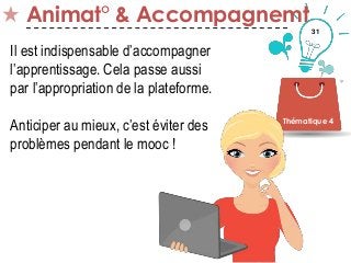 31
Animat° & Accompagnemt
Thématique 4
Il est indispensable d’accompagner
l’apprentissage. Cela passe aussi
par l’appropriation de la plateforme.
Anticiper au mieux, c’est éviter des
problèmes pendant le mooc !
 