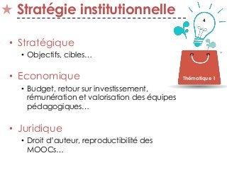 4
Stratégie institutionnelle
• Stratégique
• Objectifs, cibles…
• Economique
• Budget, retour sur investissement,
rémunération et valorisation des équipes
pédagogiques…
• Juridique
• Droit d’auteur, reproductibilité des
MOOCs…
Thématique 1
 