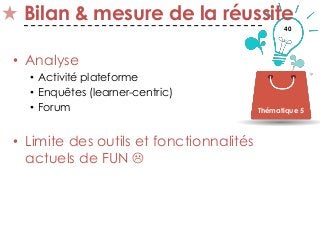 40
Bilan & mesure de la réussite
• Analyse
• Activité plateforme
• Enquêtes (learner-centric)
• Forum
• Limite des outils et fonctionnalités
actuels de FUN 
Thématique 5
 