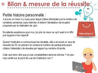 43
Bilan & mesure de la réussite
Thématique 5
Petite histoire personnelle :
J’ai suivi un mooc il y a peu pour lequel j’étais intéressée par le contenu de
certaines semaines, sans intention d’obtenir l’attestation de réussite
proposée par la réalisation de qcm.
Excellente expérience pour moi, j’ai pris du mooc ce qu’il avait à m’offrir
par rapport à mon objectif.
Quand l’institution a communiqué les résultats, elle a annoncé un taux de
réussite de 3% en prenant en compte le nombre de participants ayant
obtenu l’attestation de réussite par rapport au nombre d’inscrits.
Cela veut donc dire que je suis comptabilisée dans les échecs ? Un peu
trop centré sur le point de vue de l’institution non ?
 