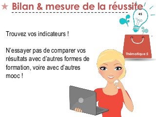 45
Bilan & mesure de la réussite
Thématique 5
Trouvez vos indicateurs !
N’essayer pas de comparer vos
résultats avec d’autres formes de
formation, voire avec d’autres
mooc !
 