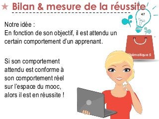 47
Bilan & mesure de la réussite
Thématique 5
Notre idée :
En fonction de son objectif, il est attendu un
certain comportement d’un apprenant.
Si son comportement
attendu est conforme à
son comportement réel
sur l’espace du mooc,
alors il est en réussite !
 