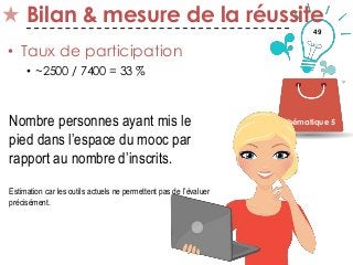 49
Bilan & mesure de la réussite
• Taux de participation
• ~2500 / 7400 = 33 %
Thématique 5Nombre personnes ayant mis le
pied dans l’espace du mooc par
rapport au nombre d’inscrits.
Estimation car les outils actuels ne permettent pas de l’évaluer
précisément.
 
