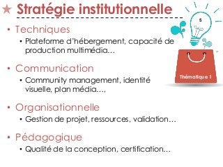 5
Stratégie institutionnelle
• Techniques
• Plateforme d’hébergement, capacité de
production multimédia…
• Communication
• Community management, identité
visuelle, plan média…,
• Organisationnelle
• Gestion de projet, ressources, validation…
• Pédagogique
• Qualité de la conception, certification…
Thématique 1
 