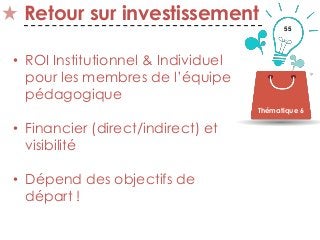 55
Retour sur investissement
• ROI Institutionnel & Individuel
pour les membres de l’équipe
pédagogique
• Financier (direct/indirect) et
visibilité
• Dépend des objectifs de
départ !
Thématique 6
 