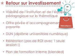 56
Retour sur investissement
• Visibilité de l’institution et de l’équipe
pédagogique sur la thématique
• Offre privée d’accompagnement
payante
• DUN (diplôme universitaire numérique)
• Réitération (pas de ROI avec 1 seule
session !)
• Plan de formation interne (blended)
Thématique 6
 