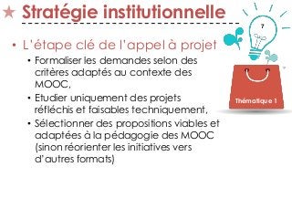 7
Stratégie institutionnelle
• L’étape clé de l’appel à projet
• Formaliser les demandes selon des
critères adaptés au contexte des
MOOC,
• Etudier uniquement des projets
réfléchis et faisables techniquement,
• Sélectionner des propositions viables et
adaptées à la pédagogie des MOOC
(sinon réorienter les initiatives vers
d’autres formats)
Thématique 1
 