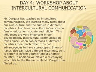 DAY 4: WORKSHOP ABOUT
INTERCULTURAL COMMUNICATION
Mr. Dargatz has teached us intercultural
communication. We learned many facts about
our own culture and the culture in different
countries. Also how our culture influences on
family, education, society and religion. This
influences are very important in our
development. Intercultural communication
takes place, when two persons of different
countries meet each other. It´s not
advantageous to have stereotypes. Show of
hands also can have different meanings, so it
is better to inform yourself about another
country. In addition we played a roleplaying,
which fits to the theme, while Mr. Dargatz has
filmed us.
 