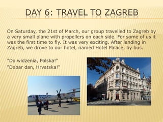 DAY 6: TRAVEL TO ZAGREB
On Saturday, the 21st of March, our group travelled to Zagreb by
a very small plane with propellers on each side. For some of us it
was the first time to fly. It was very exciting. After landing in
Zagreb, we drove to our hotel, named Hotel Palace, by bus.
"Do widzenia, Polska!"
"Dobar dan, Hrvatska!"
 