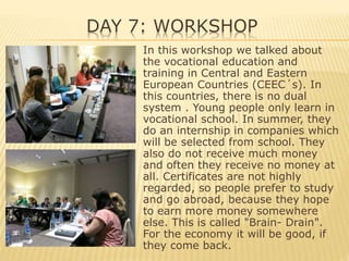 DAY 7: WORKSHOP
In this workshop we talked about
the vocational education and
training in Central and Eastern
European Countries (CEEC´s). In
this countries, there is no dual
system . Young people only learn in
vocational school. In summer, they
do an internship in companies which
will be selected from school. They
also do not receive much money
and often they receive no money at
all. Certificates are not highly
regarded, so people prefer to study
and go abroad, because they hope
to earn more money somewhere
else. This is called "Brain- Drain".
For the economy it will be good, if
they come back.
 