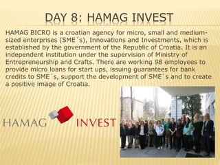 DAY 8: HAMAG INVEST
HAMAG BICRO is a croatian agency for micro, small and medium-
sized enterprises (SME´s), Innovations and Investments, which is
established by the government of the Republic of Croatia. It is an
independent institution under the supervision of Ministry of
Entrepreneurship and Crafts. There are working 98 employees to
provide micro loans for start ups, issuing guarantees for bank
credits to SME´s, support the development of SME´s and to create
a positive image of Croatia.
 