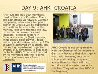 DAY 9: AHK- CROATIA
AHK- Croatia has 360 members,
most of them are Croatian. There
are 130 offices worldwide. German
companies, who wants to open a
branch in Croatia will be supported
in questions how to enter in the
market. Frequent themes are law,
taxes, human resources and
location. Potential sectors in
Croatia are energy (hydro power,
wind power, solar power), food
industry and tourism industry. 25%
of GDP is achieved by tourism. The
marketing department organised
events, e.g. seminars, to establish
contacts. AHK- Croatia is financed
by its members and the Federal
ministry of economics from
Germany.
AHK- Croatia is not compareable
with the Chamber of Commerce in
Germany, because they don´t get in
touch with trainees, vocational
school and training company to
advise them but they will try to
introduce a dual system soon for
retailers. They will receive 200€ at
the beginning.
 