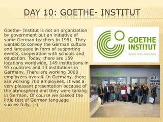 DAY 10: GOETHE- INSTITUT
Goethe- Institut is not an organization
by government but an initiative of
some German teachers in 1951. They
wanted to convey the German culture
and language in form of supporting
events, cooperation with schools and
education. Today, there are 159
locations worldwide, 149 institutions in
93 countries and 13 institutions in
Germany. There are working 3000
employees overall. In Germany, there
are working 700 employees. It was a
very pleasant presentation because of
the atmosphere and they were talking
in German. Of course we passed the
little test of German language
successfully. ;-)
 