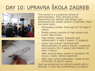 DAY 10: UPRAVNA ŠKOLA ZAGREB
This school is a vocational school of
administration. They showed us the
department for fashion and design and
presented their school system in German. Here
are some facts:
 Elementary school: from age 6/7 (it lasts 8
years)
 Middle school consists of high school and
junior high school
 high school: classic, linguistic and
mathematic/ it lasts 4 years/ 17 subjects
 junior high school: technical and
administration (it lasts 4 years), vocational
and industry (for 3 years) and medicin (it
lasts 5 years)
 After second class: praxis in company/ 40
hours a week/ without payment
 After high school graduation: study at the
University (it lasts 5 years)
Next we presented our school system also in
German. It was very interesting to compare.
 