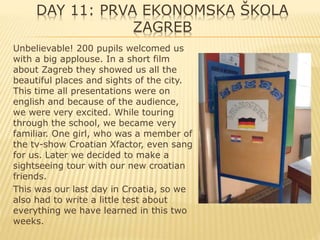 DAY 11: PRVA EKONOMSKA ŠKOLA
ZAGREB
Unbelievable! 200 pupils welcomed us
with a big applouse. In a short film
about Zagreb they showed us all the
beautiful places and sights of the city.
This time all presentations were on
english and because of the audience,
we were very excited. While touring
through the school, we became very
familiar. One girl, who was a member of
the tv-show Croatian Xfactor, even sang
for us. Later we decided to make a
sightseeing tour with our new croatian
friends.
This was our last day in Croatia, so we
also had to write a little test about
everything we have learned in this two
weeks.
 