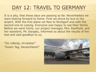 DAY 12: TRAVEL TO GERMANY
It is a pity, that these days are passing so far. Nevertheless we
were looking forward to home. First we drove by bus to the
airport. With the first plane we flew to Stuttgart and with the
second one to Leipzig. Everyone was happy to see their family.
Before we went home, our project manager, Mrs. Kaufhold, and
her assistent, Mr. Dargatz, informed us about the results of the
test and said goodbye to us.
"Do viđenja, Hrvatska!"
"Guten Tag, Deutschland!"
 