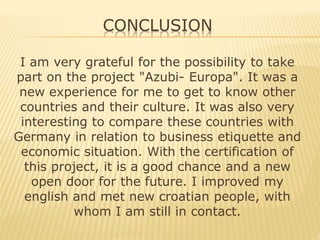 CONCLUSION
I am very grateful for the possibility to take
part on the project "Azubi- Europa". It was a
new experience for me to get to know other
countries and their culture. It was also very
interesting to compare these countries with
Germany in relation to business etiquette and
economic situation. With the certification of
this project, it is a good chance and a new
open door for the future. I improved my
english and met new croatian people, with
whom I am still in contact.
 