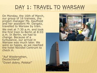 DAY 1: TRAVEL TO WARSAW
On Monday, the 16th of March,
our group of 16 trainees, the
project manager Ms. Kaufhold
and her assistent Mr. Dargatz,
travelled to Warsaw by train.
We met at 7:30 a.m. and took
the first train to Berlin at 8:03
a.m. In Berlin, we had to
change. Because of a
turbulance, our arrival in
Warsaw was much later. We
were so happy, as we reached
the hotel Novotel Centrum to
check in.
"Auf Wiedersehen,
Deutschland!"
"Dzień dobry, Polska!"
 