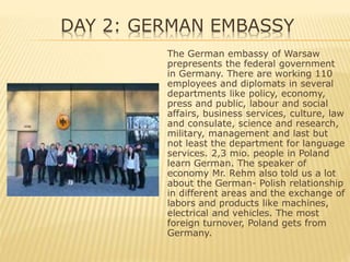 DAY 2: GERMAN EMBASSY
The German embassy of Warsaw
prepresents the federal government
in Germany. There are working 110
employees and diplomats in several
departments like policy, economy,
press and public, labour and social
affairs, business services, culture, law
and consulate, science and research,
military, management and last but
not least the department for language
services. 2,3 mio. people in Poland
learn German. The speaker of
economy Mr. Rehm also told us a lot
about the German- Polish relationship
in different areas and the exchange of
labors and products like machines,
electrical and vehicles. The most
foreign turnover, Poland gets from
Germany.
 