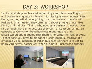 DAY 3: WORKSHOP
In this workshop we learned something about business English
and business etiquette in Poland. Hospitality is very important for
them, so they will do everything, that the business partner will
feel well. In a meeting they often talk about private things, like
family and hobbies. That´s why you, as a business partner, have
to plan with more time because they don´t like to be rushed. In
contrast to Germany, those business meetings are a bit
unstructured and it seems that there is no target in front of eyes.
In that case you have to be patient, spontaneous, creative and
emotional. The intention of Polish business partners is to get to
know you better, particulary while business lunches and dinners.
 