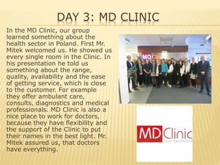 DAY 3: MD CLINIC
In the MD Clinic, our group
learned something about the
health sector in Poland. First Mr.
Mitek welcomed us. He showed us
every single room in the Clinic. In
his presentation he told us
something about the range,
quality, availability and the ease
of getting service, which is close
to the customer. For example
they offer ambulant care,
consults, diagnostics and medical
professionals. MD Clinic is also a
nice place to work for doctors,
because they have flexibility and
the support of the Clinic to put
their names in the best light. Mr.
Mitek assured us, that doctors
have everything.
 