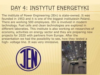 DAY 4: INSTYTUT ENERGETYKI
The institute of Power Engineering (IEn) is state-owned. It was
founded in 1953 and it is one of the biggest institutesin Poland.
There are working 500 employees. IEn is involved in modern
technology. Fuel cells and clean technologies are explored in
different laboraties. This institute is also working on researches of
economy, activities on energy sector and they are preparing new
projects for 2020 with partners from Europe. After the
presentation we had the possibility to see, how they tested a
high- voltage line. It was very imressive.
 
