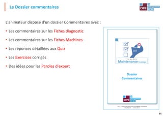 44
L'animateur dispose d'un dossier Commentaires avec :
• Les commentaires sur les Fiches diagnostic
• Les commentaires sur les Fiches Machines
• Les réponses détaillées aux Quiz
• Les Exercices corrigés
• Des idées pour les Paroles d'expert
Le Dossier commentaires
 