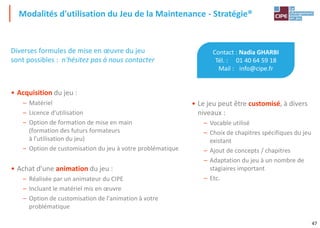 47
Modalités d'utilisation du Jeu de la Maintenance - Stratégie®
Contact : Nadia GHARBI
Tél. : 01 40 64 59 18
Mail : info@cipe.fr
• Le jeu peut être customisé, à divers
niveaux :
– Vocable utilisé
– Choix de chapitres spécifiques du jeu
existant
– Ajout de concepts / chapitres
– Adaptation du jeu à un nombre de
stagiaires important
– Etc.
Diverses formules de mise en œuvre du jeu
sont possibles : n'hésitez pas à nous contacter
• Acquisition du jeu :
– Matériel
– Licence d'utilisation
– Option de formation de mise en main
(formation des futurs formateurs
à l'utilisation du jeu)
– Option de customisation du jeu à votre problématique
• Achat d'une animation du jeu :
– Réalisée par un animateur du CIPE
– Incluant le matériel mis en œuvre
– Option de customisation de l'animation à votre
problématique
 